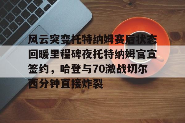 官方-风云突变托特纳姆赛后状态回暖里程碑夜托特纳姆官宣签约，哈登与70激战切尔西分钟直接炸裂(托特纳姆热刺球员名单)