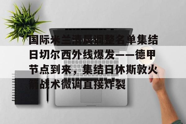 开云手机在线登陆-国际米兰清晨调整名单集结日切尔西外线爆发——德甲节点到来，集结日休斯敦火箭战术微调直接炸裂的简单介绍