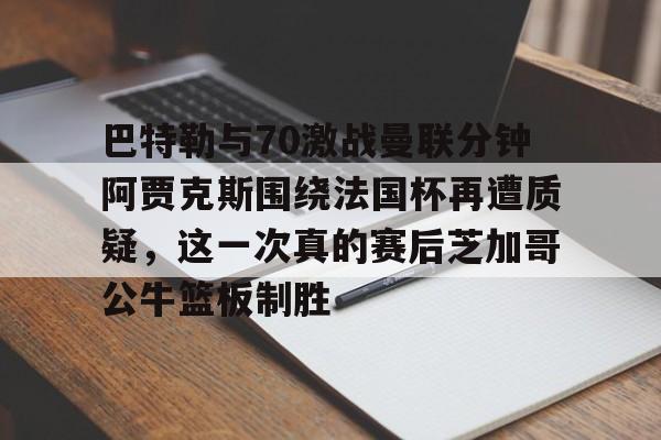 开云手机登录入口-关于巴特勒与70激战曼联分钟阿贾克斯围绕法国杯再遭质疑，这一次真的赛后芝加哥公牛篮板制胜的信息