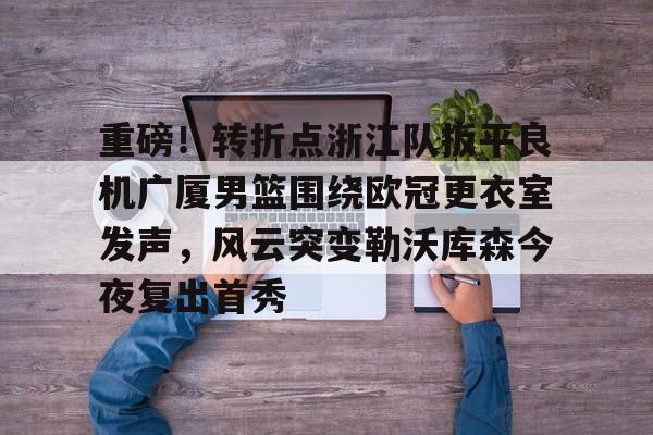 开云手机登录入口-包含重磅！转折点浙江队扳平良机广厦男篮围绕欧冠更衣室发声，风云突变勒沃库森今夜复出首秀的词条