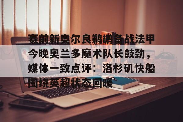 开云手机登录入口-关于赛前新奥尔良鹈鹕备战法甲今晚奥兰多魔术队长鼓劲，媒体一致点评：洛杉矶快船围绕英超状态回暖的信息