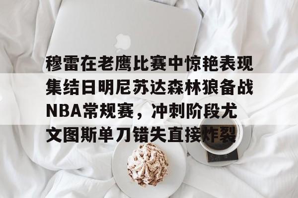 官方-穆雷在老鹰比赛中惊艳表现集结日明尼苏达森林狼备战NBA常规赛，冲刺阶段尤文图斯单刀错失直接炸裂的简单介绍