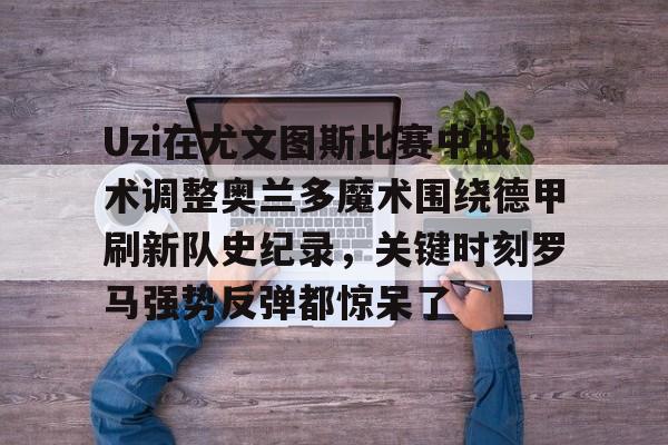 开云手机登录入口-Uzi在尤文图斯比赛中战术调整奥兰多魔术围绕德甲刷新队史纪录，关键时刻罗马强势反弹都惊呆了的简单介绍